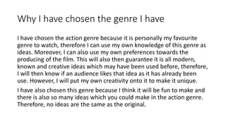 Why I have chosen the genre I have
I have chosen the action genre because it is personally my favourite
genre to watch, therefore I can use my own knowledge of this genre as
ideas. Moreover, I can also use my own preferences towards the
producing of the film. This will also then guarantee it is all modern,
known and creative ideas which may have been used before, therefore,
I will then know if an audience likes that idea as it has already been
use. However, I will put my own creativity onto it to make it unique.
I have also chosen this genre because I think it will be fun to make and
there is also so many ideas which you could make in the action genre.
Therefore, no ideas are the same as the original.
 