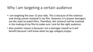 Why I am targeting a certain audience
• I am targeting the over 15 year olds. This is because of the violence
and strong scenes involved in my film. However, it is proven teenagers
are the most to watch films. Therefore, this research will be involved
in the making of my film to make sure I aim for the right audience.
• Also another reason is because I am a teenager myself so it will
benefit because I will know what my age category enjoys.
 