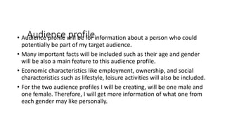 Audience profile• Audience profile will be for information about a person who could
potentially be part of my target audience.
• Many important facts will be included such as their age and gender
will be also a main feature to this audience profile.
• Economic characteristics like employment, ownership, and social
characteristics such as lifestyle, leisure activities will also be included.
• For the two audience profiles I will be creating, will be one male and
one female. Therefore, I will get more information of what one from
each gender may like personally.
 