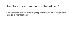 How has the audience profile helped?
• The audience profiles help by giving me ideas of what my potential
audience may look like.
 