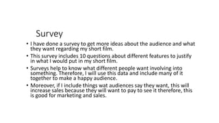 Survey
• I have done a survey to get more ideas about the audience and what
they want regarding my short film.
• This survey includes 10 questions about different features to justify
in what I would put in my short film.
• Surveys help to know what different people want involving into
something. Therefore, I will use this data and include many of it
together to make a happy audience.
• Moreover, if I include things wat audiences say they want, this will
increase sales because they will want to pay to see it therefore, this
is good for marketing and sales.
 