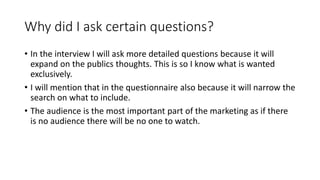 Why did I ask certain questions?
• In the interview I will ask more detailed questions because it will
expand on the publics thoughts. This is so I know what is wanted
exclusively.
• I will mention that in the questionnaire also because it will narrow the
search on what to include.
• The audience is the most important part of the marketing as if there
is no audience there will be no one to watch.
 