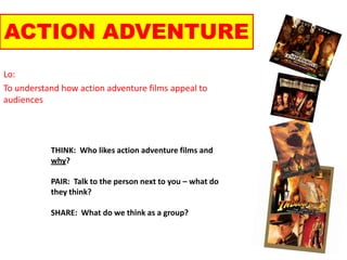 ACTION ADVENTURE Lo: To understand how action adventure films appeal to audiences THINK:  Who likes action adventure films and why? PAIR:  Talk to the person next to you – what do they think? SHARE:  What do we think as a group? 