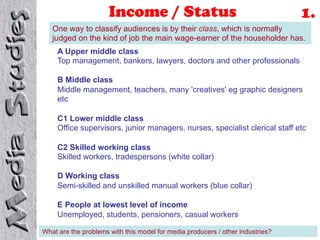 Income / Status                                           1.
   One way to classify audiences is by their class, which is normally
   judged on the kind of job the main wage-earner of the householder has.
     A Upper middle class
     Top management, bankers, lawyers, doctors and other professionals

     B Middle class
     Middle management, teachers, many 'creatives' eg graphic designers
     etc

     C1 Lower middle class
     Office supervisors, junior managers, nurses, specialist clerical staff etc

     C2 Skilled working class
     Skilled workers, tradespersons (white collar)

     D Working class
     Semi-skilled and unskilled manual workers (blue collar)

     E People at lowest level of income
     Unemployed, students, pensioners, casual workers

What are the problems with this model for media producers / other industries?
 