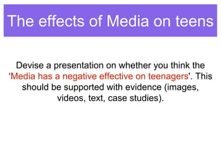 The effects of Media on teens 
Devise a presentation on whether you think the 
‘Media has a negative effective on teenagers'. This 
should be supported with evidence (images, 
videos, text, case studies). 
