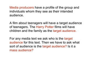 Media producers have a profile of the group and 
individuals whom they see as their intended 
audience. 
A film about teenagers will have a target audience 
of teenagers. The Harry Potter films will have 
children and the family as the target audience. 
For any media text we ask who is the target 
audience for this text. Then we have to ask what 
sort of audience is the target audience? Is it a 
mass audience? 
 