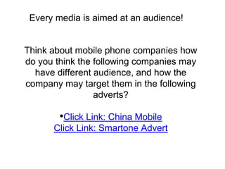 Every media is aimed at an audience! 
Think about mobile phone companies how 
do you think the following companies may 
have different audience, and how the 
company may target them in the following 
adverts? 
•Click Link: China Mobile 
Click Link: Smartone Advert 
 