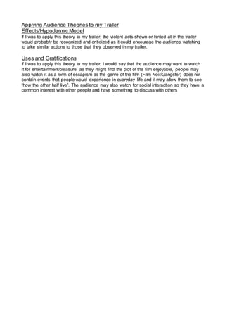 Applying Audience Theories to my Trailer
Effects/Hypodermic Model
If I was to apply this theory to my trailer, the violent acts shown or hinted at in the trailer
would probably be recognized and criticized as it could encourage the audience watching
to take similar actions to those that they observed in my trailer.
Uses and Gratifications
If I was to apply this theory to my trailer, I would say that the audience may want to watch
it for entertainment/pleasure as they might find the plot of the film enjoyable, people may
also watch it as a form of escapism as the genre of the film (Film Noir/Gangster) does not
contain events that people would experience in everyday life and it may allow them to see
“how the other half live”. The audience may also watch for social interaction so they have a
common interest with other people and have something to discuss with others
 
