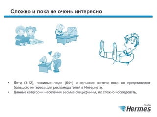 Сложно и пока не очень интересно
• Дети (3-12), пожилые люди (64+) и сельские жители пока не представляют
большого интереса для рекламодателей в Интернете.
• Данные категории населения весьма специфичны, их сложно исследовать.
 
