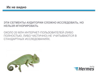 Их не видно
ЭТИ СЕГМЕНТЫ АУДИТОРИИ СЛОЖНО ИССЛЕДОВАТЬ, НО
НЕЛЬЗЯ ИГНОРИРОВАТЬ
ОКОЛО 20 МЛН ИНТЕРНЕТ-ПОЛЬЗОВАТЕЛЕЙ (ЛИБО ПОЛНОСТЬЮ,
ЛИБО ЧАСТИЧНО) НЕ УЧИТЫВАЮТСЯ В СТАНДАРТНЫХ
ИССЛЕДОВАНИЯХ.
 
