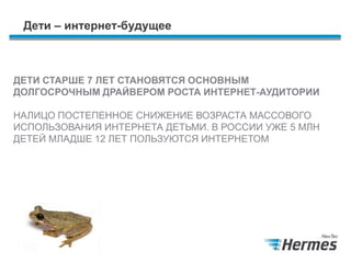 Дети – интернет-будущее
ДЕТИ СТАРШЕ 7 ЛЕТ СТАНОВЯТСЯ ОСНОВНЫМ
ДОЛГОСРОЧНЫМ ДРАЙВЕРОМ РОСТА ИНТЕРНЕТ-АУДИТОРИИ
НАЛИЦО ПОСТЕПЕННОЕ СНИЖЕНИЕ ВОЗРАСТА МАССОВОГО
ИСПОЛЬЗОВАНИЯ ИНТЕРНЕТА ДЕТЬМИ. В РОССИИ УЖЕ 5 МЛН
ДЕТЕЙ МЛАДШЕ 12 ЛЕТ ПОЛЬЗУЮТСЯ ИНТЕРНЕТОМ
 
