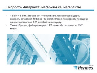 Скорость Интернета: мегабиты vs. мегабайты
• 1 байт = 8 бит. Это значит, что если заявленная провайдером
скорость оставляет 10 Mbps (10 мегабит/сек.), то скорость передачи
данных составляет 1,25 мегабайта в секунду.
• Таким образом, файл размером 1 Гб может быть скачен за 13,7
минут.
 