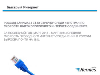 Быстрый Интернет
РОССИЯ ЗАНИМАЕТ 34-Ю СТРОЧКУ СРЕДИ 189 СТРАН ПО
СКОРОСТИ ШИРОКОПОЛОСНОГО ИНТЕРНЕТ-СОЕДИНЕНИЯ.
ЗА ПОСЛЕДНИЙ ГОД (МАРТ 2013 – МАРТ 2014) СРЕДНЯЯ
СКОРОСТЬ ПРОВОДНОГО ИНТЕРНЕТ-СОЕДИНЕНИЯ В РОССИИ
ВЫРОСЛА ПОЧТИ НА 18%.
 