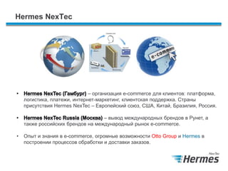 Hermes NexTec
– организация e-commerce для клиентов: платформа,
логистика, платежи, интернет-маркетинг, клиентская поддержка. Страны
присутствия Hermes NexTec – Европейский союз, США, Китай, Бразилия, Россия.
– вывод международных брендов в Рунет, а
также российских брендов на международный рынок e-commerce.
• Опыт и знания в e-commerce, огромные возможности Otto Group и Hermes в
построении процессов обработки и доставки заказов.
 