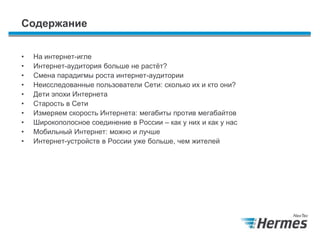Содержание
• На интернет-игле
• Интернет-аудитория больше не растѐт?
• Смена парадигмы роста интернет-аудитории
• Неисследованные пользователи Сети: сколько их и кто они?
• Дети эпохи Интернета
• Старость в Сети
• Измеряем скорость Интернета: мегабиты против мегабайтов
• Широкополосное соединение в России – как у них и как у нас
• Мобильный Интернет: можно и лучше
• Интернет-устройств в России уже больше, чем жителей
 