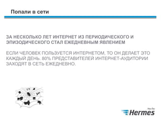 Попали в сети
ЗА НЕСКОЛЬКО ЛЕТ ИНТЕРНЕТ ИЗ ПЕРИОДИЧЕСКОГО И
ЭПИЗОДИЧЕСКОГО СТАЛ ЕЖЕДНЕВНЫМ ЯВЛЕНИЕМ
ЕСЛИ ЧЕЛОВЕК ПОЛЬЗУЕТСЯ ИНТЕРНЕТОМ, ТО ОН ДЕЛАЕТ ЭТО
КАЖДЫЙ ДЕНЬ. 80% ПРЕДСТАВИТЕЛЕЙ ИНТЕРНЕТ-АУДИТОРИИ
ЗАХОДЯТ В СЕТЬ ЕЖЕДНЕВНО.
 