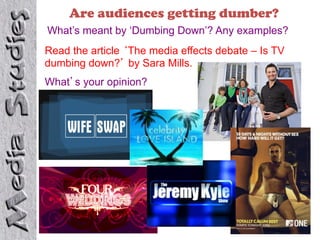 Are audiences getting dumber?
What’s meant by ‘Dumbing Down’? Any examples?
Read the article ‘The media effects debate – Is TV
dumbing down?’ by Sara Mills.
What’s your opinion?
 