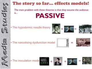 The story so far… effects models!
  The main problem with these theories is that they assume the audience
  is...
                     PASSIVE
•  The hypodermic needle theory
                                             +            =



•  The narcotising dysfunction model                  =




•  The inoculation model           +             +            =
 