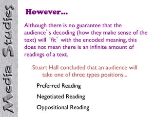 However…
Although there is no guarantee that the
audience’s decoding (how they make sense of the
text) will ‘ﬁt’ with the encoded meaning, this
does not mean there is an inﬁnite amount of
readings of a text.	


   Stuart Hall concluded that an audience will
       take one of three types positions...	

    Preferred Reading	

    Negotiated Reading	

    Oppositional Reading	

 