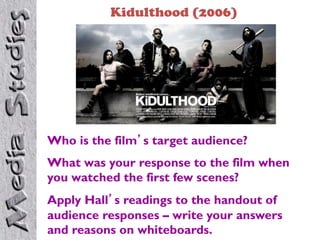 Kidulthood (2006)




Who is the film’s target audience?
What was your response to the film when
you watched the first few scenes?
Apply Hall’s readings to the handout of
audience responses – write your answers
and reasons on whiteboards.
 