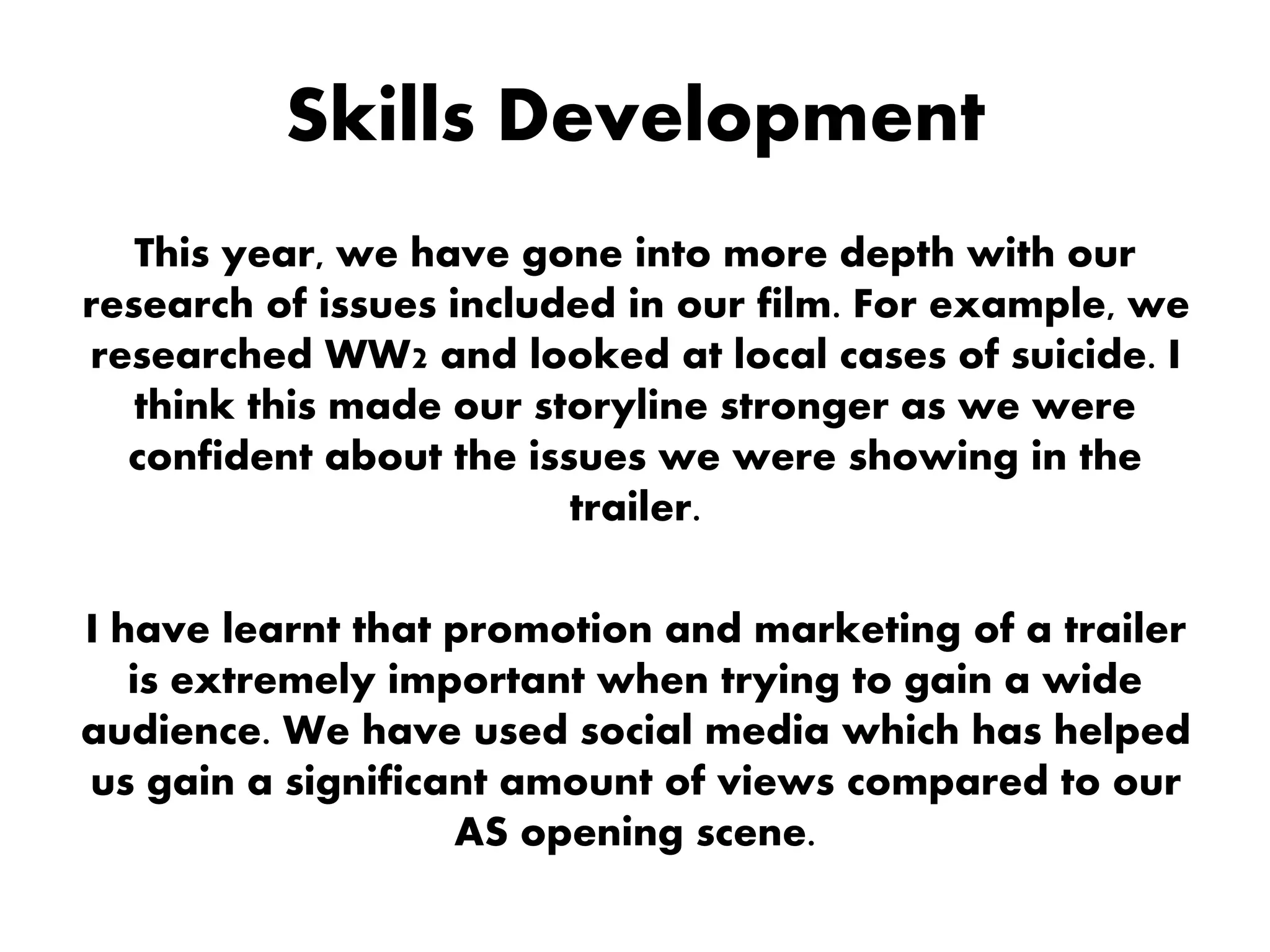 Skills Development
This year, we have gone into more depth with our
research of issues included in our film. For example, we
researched WW2 and looked at local cases of suicide. I
think this made our storyline stronger as we were
confident about the issues we were showing in the
trailer.
I have learnt that promotion and marketing of a trailer
is extremely important when trying to gain a wide
audience. We have used social media which has helped
us gain a significant amount of views compared to our
AS opening scene.
 