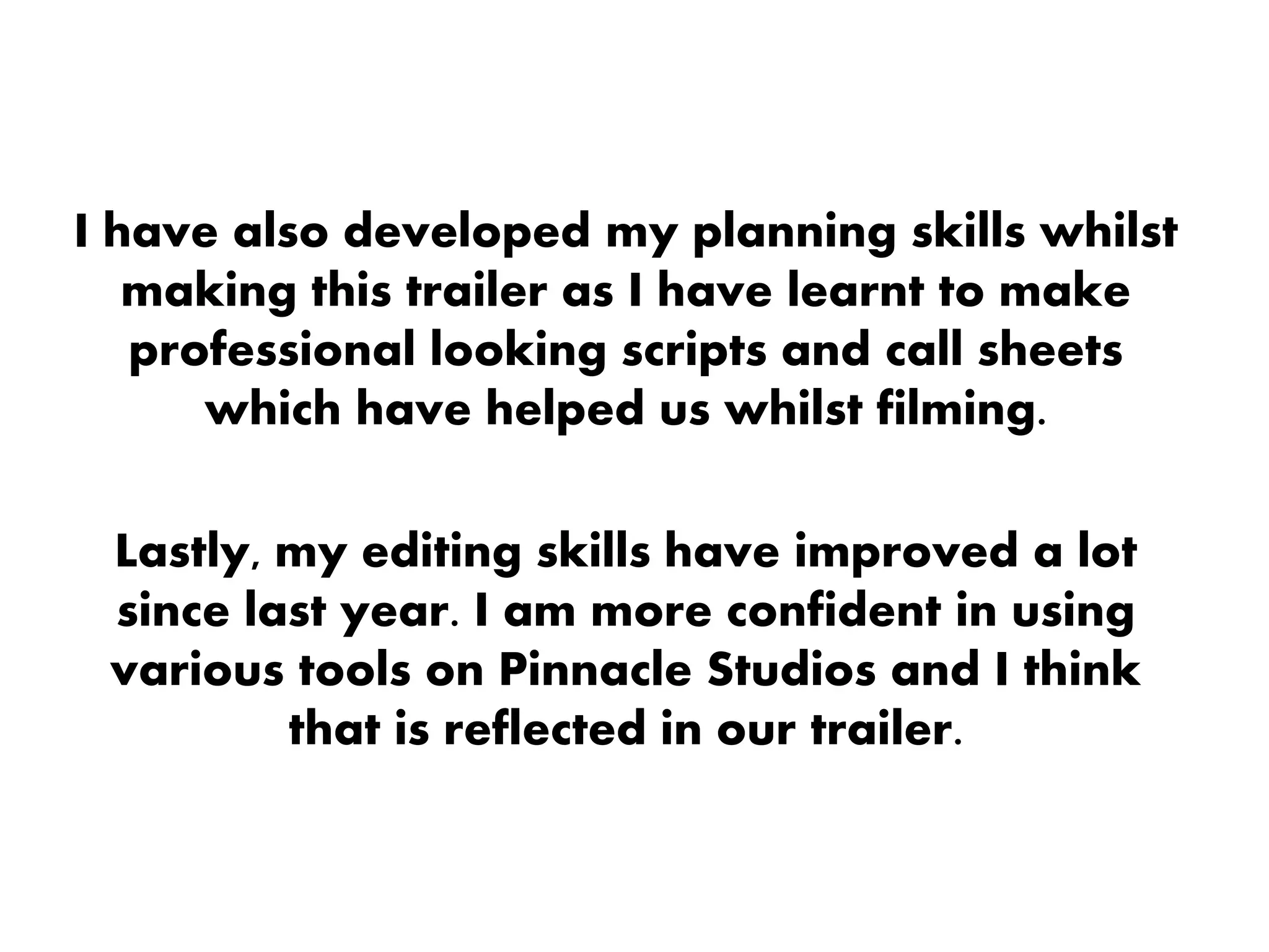 I have also developed my planning skills whilst
making this trailer as I have learnt to make
professional looking scripts and call sheets
which have helped us whilst filming.
Lastly, my editing skills have improved a lot
since last year. I am more confident in using
various tools on Pinnacle Studios and I think
that is reflected in our trailer.
 
