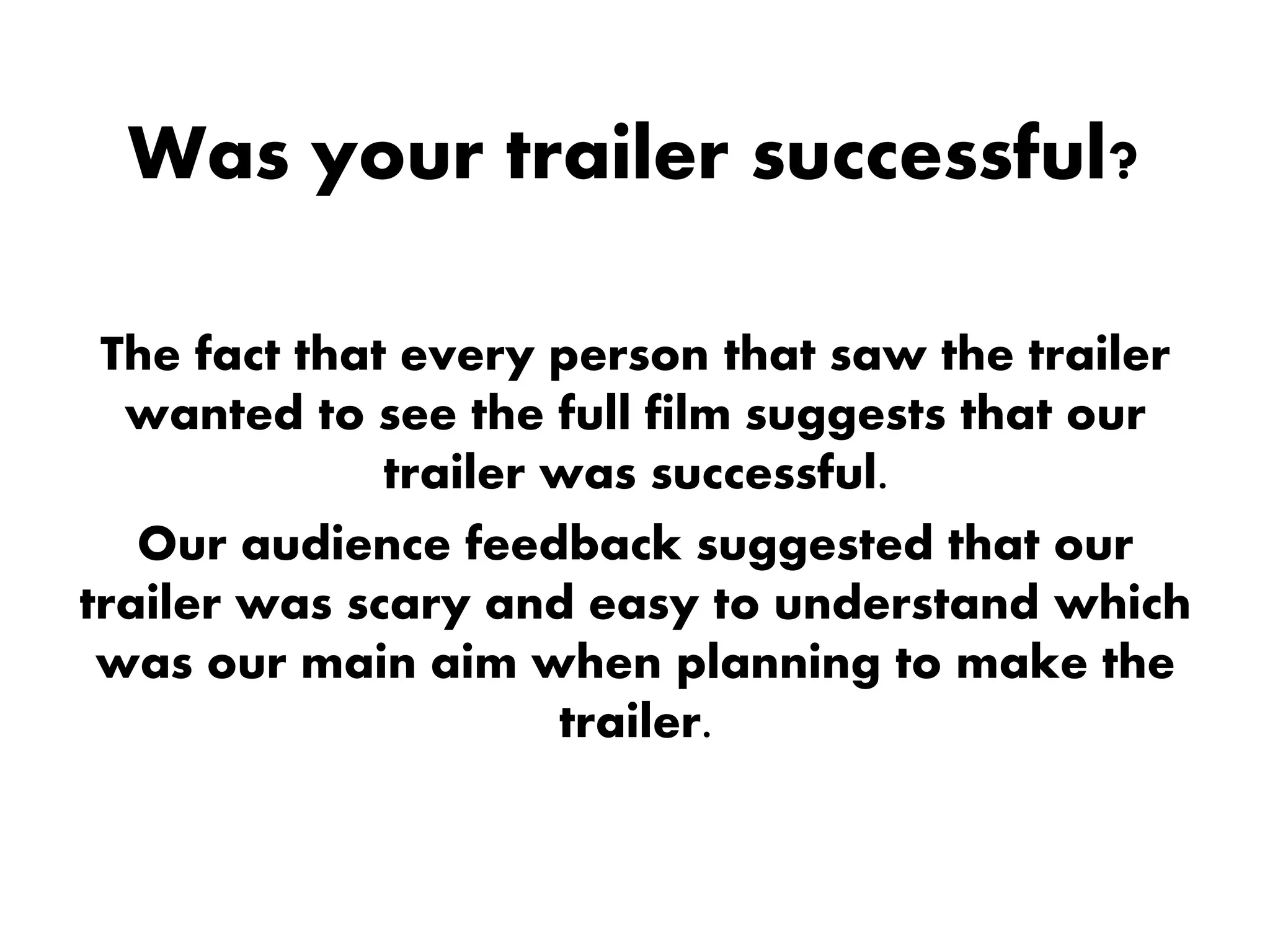 Was your trailer successful?
The fact that every person that saw the trailer
wanted to see the full film suggests that our
trailer was successful.
Our audience feedback suggested that our
trailer was scary and easy to understand which
was our main aim when planning to make the
trailer.
 
