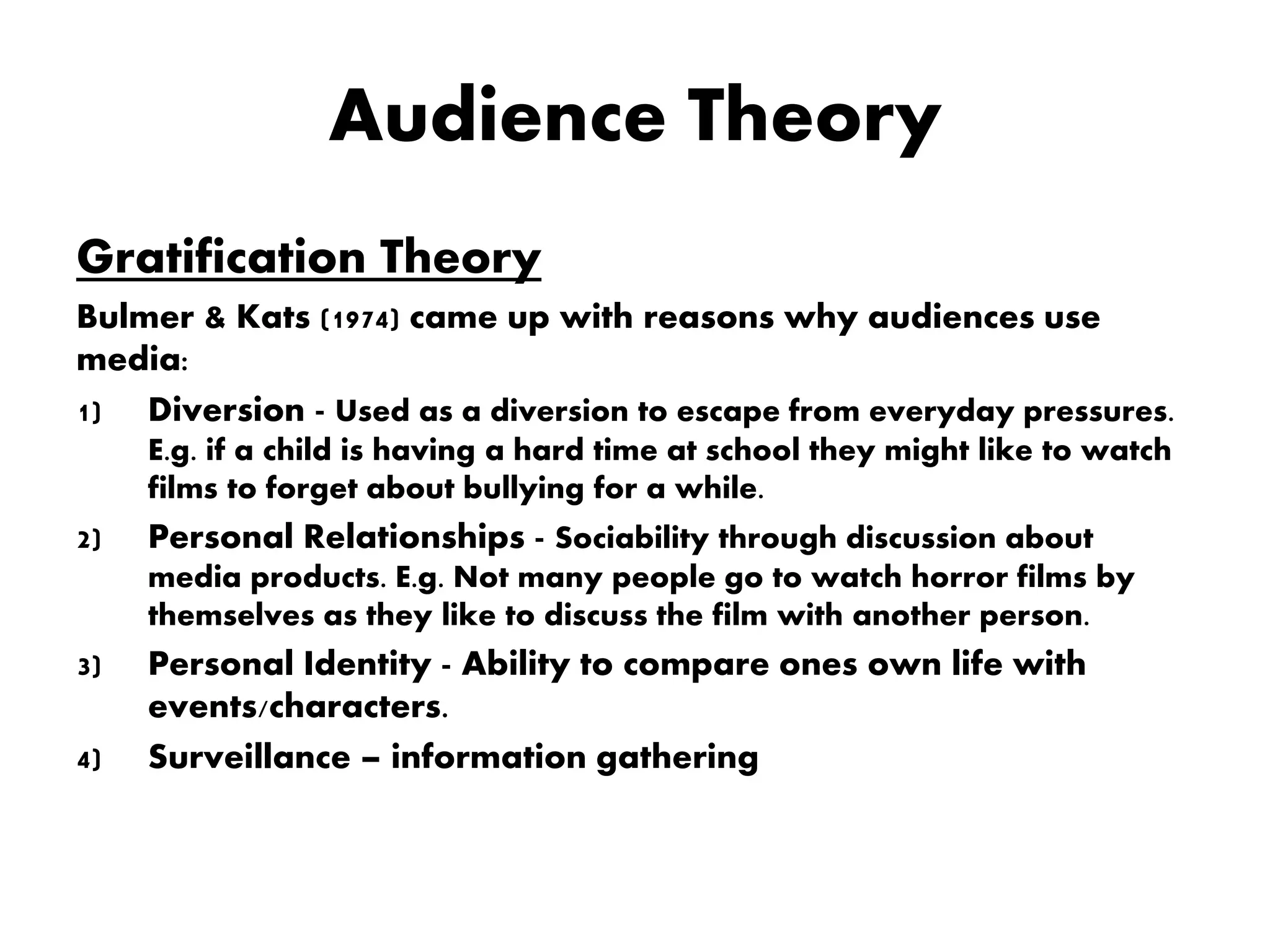 Audience Theory
Gratification Theory
Bulmer & Kats (1974) came up with reasons why audiences use
media:
1) Diversion - Used as a diversion to escape from everyday pressures.
E.g. if a child is having a hard time at school they might like to watch
films to forget about bullying for a while.
2) Personal Relationships - Sociability through discussion about
media products. E.g. Not many people go to watch horror films by
themselves as they like to discuss the film with another person.
3) Personal Identity - Ability to compare ones own life with
events/characters.
4) Surveillance – information gathering
 