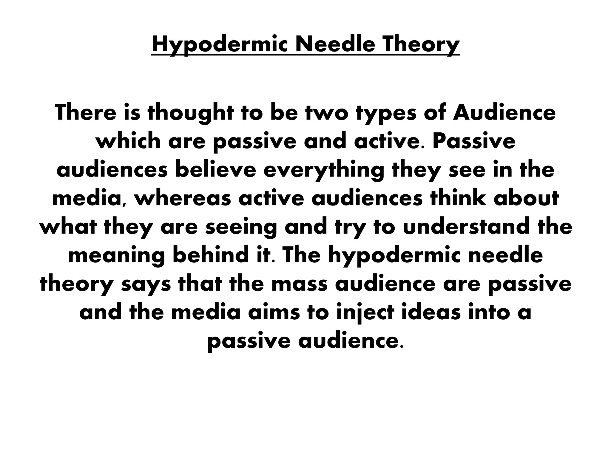 Hypodermic Needle Theory
There is thought to be two types of Audience
which are passive and active. Passive
audiences believe everything they see in the
media, whereas active audiences think about
what they are seeing and try to understand the
meaning behind it. The hypodermic needle
theory says that the mass audience are passive
and the media aims to inject ideas into a
passive audience.
 