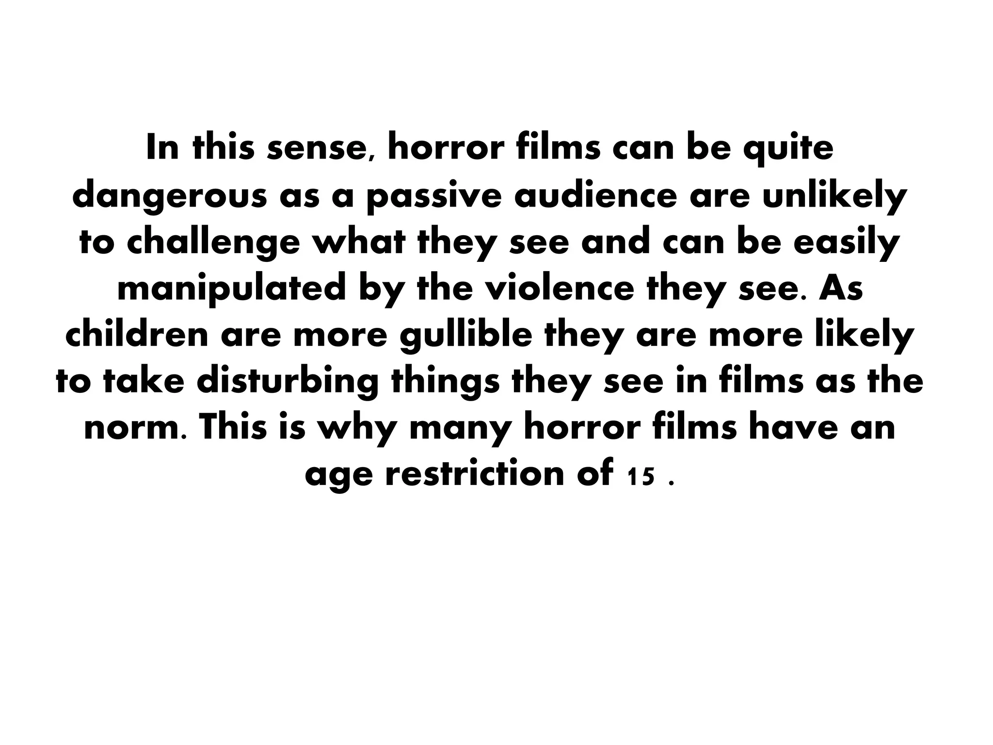 In this sense, horror films can be quite
dangerous as a passive audience are unlikely
to challenge what they see and can be easily
manipulated by the violence they see. As
children are more gullible they are more likely
to take disturbing things they see in films as the
norm. This is why many horror films have an
age restriction of 15 .
 