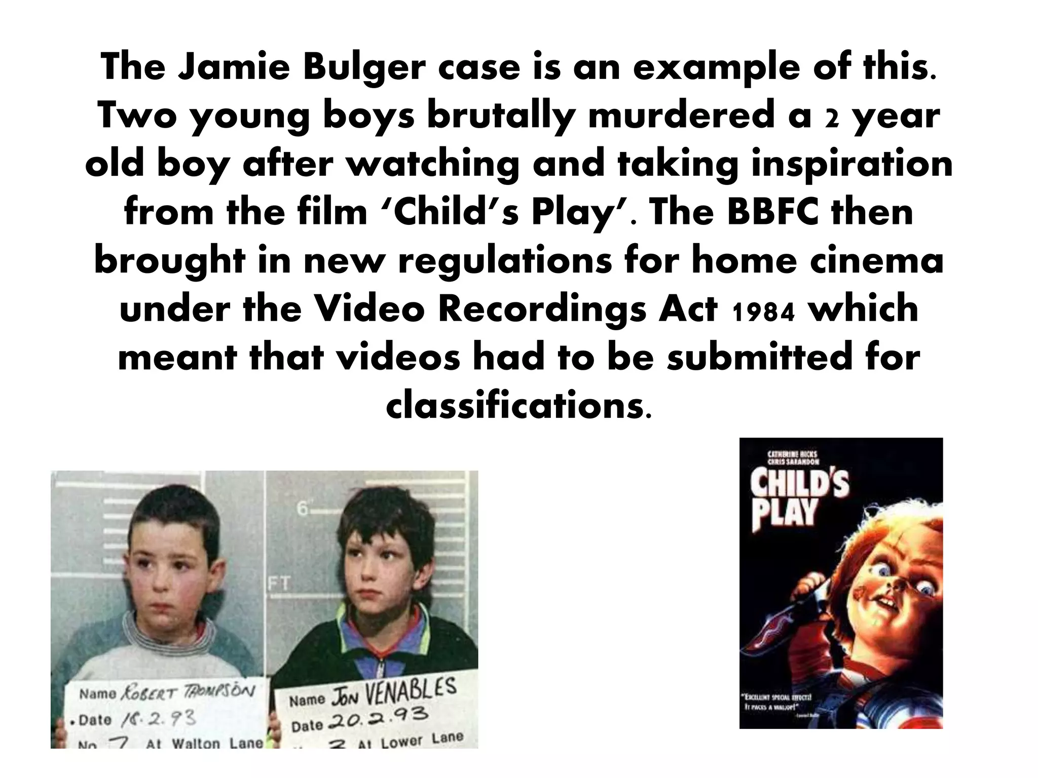 The Jamie Bulger case is an example of this.
Two young boys brutally murdered a 2 year
old boy after watching and taking inspiration
from the film ‘Child’s Play’. The BBFC then
brought in new regulations for home cinema
under the Video Recordings Act 1984 which
meant that videos had to be submitted for
classifications.
 