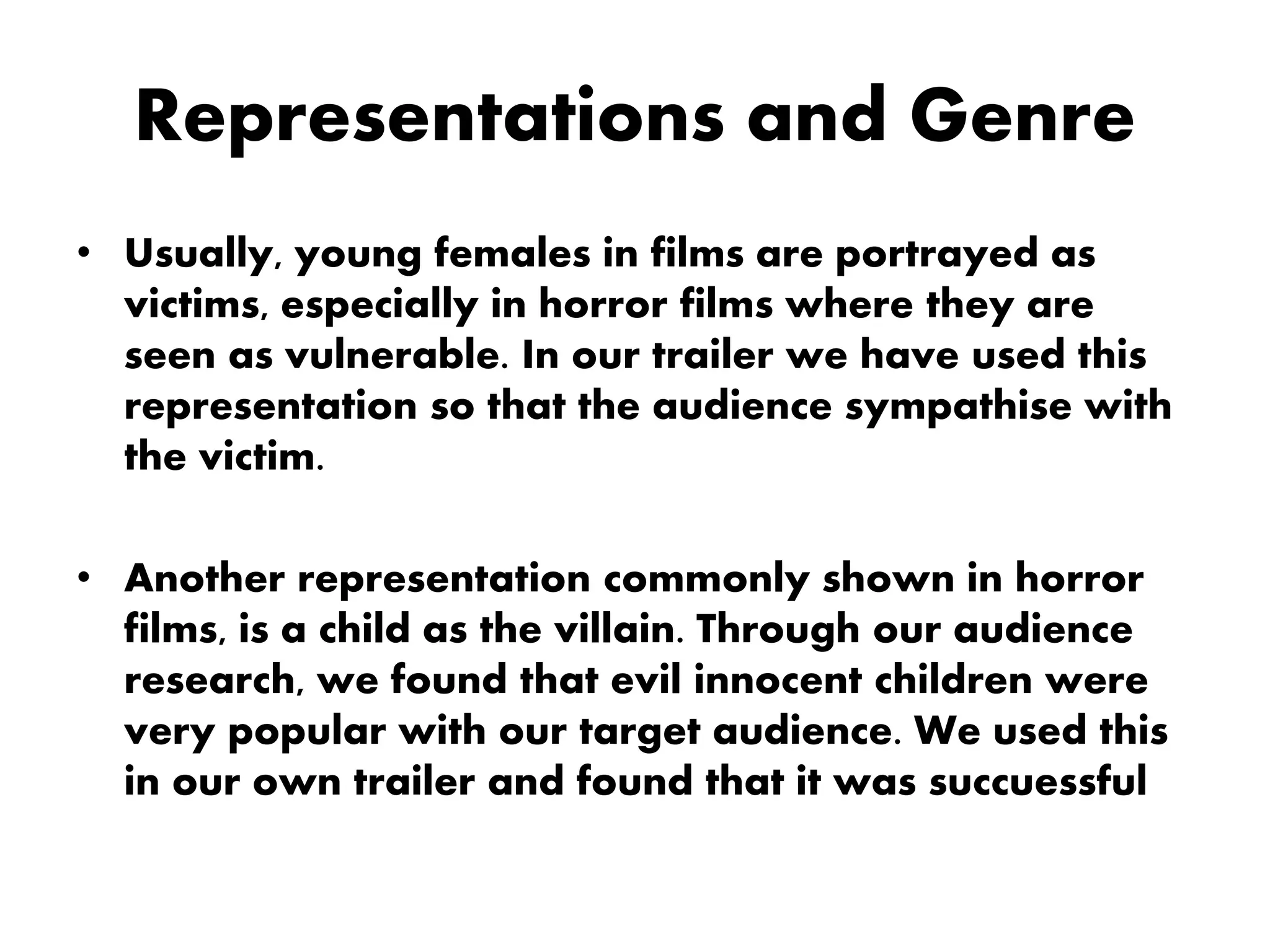 Representations and Genre
• Usually, young females in films are portrayed as
victims, especially in horror films where they are
seen as vulnerable. In our trailer we have used this
representation so that the audience sympathise with
the victim.
• Another representation commonly shown in horror
films, is a child as the villain. Through our audience
research, we found that evil innocent children were
very popular with our target audience. We used this
in our own trailer and found that it was succuessful
 