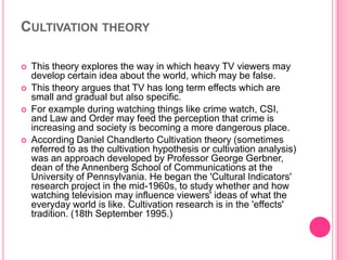 CULTIVATION THEORY






This theory explores the way in which heavy TV viewers may
develop certain idea about the world, which may be false.
This theory argues that TV has long term effects which are
small and gradual but also specific.
For example during watching things like crime watch, CSI,
and Law and Order may feed the perception that crime is
increasing and society is becoming a more dangerous place.
According Daniel Chandlerto Cultivation theory (sometimes
referred to as the cultivation hypothesis or cultivation analysis)
was an approach developed by Professor George Gerbner,
dean of the Annenberg School of Communications at the
University of Pennsylvania. He began the 'Cultural Indicators'
research project in the mid-1960s, to study whether and how
watching television may influence viewers' ideas of what the
everyday world is like. Cultivation research is in the 'effects'
tradition. (18th September 1995.)

 