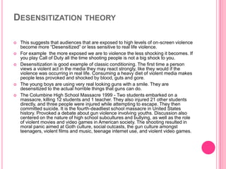 DESENSITIZATION THEORY







This suggests that audiences that are exposed to high levels of on-screen violence
become more “Desensitized” or less sensitive to real life violence.
For example the more exposed we are to violence the less shocking it becomes. If
you play Call of Duty all the time shooting people is not a big shock to you.
Desensitization is good example of classic conditioning. The first time a person
views a violent act in the media they may react strongly, like they would if the
violence was occurring in real life. Consuming a heavy diet of violent media makes
people less provoked and shocked by blood, guts and gore.
The young boys are using very real looking guns with a smile. They are
desensitized to the actual horrible things that guns can do.
The Columbine High School Massacre 1999 - Two students embarked on a
massacre, killing 12 students and 1 teacher. They also injured 21 other students
directly, and three people were injured while attempting to escape. They then
committed suicide. It is the fourth-deadliest school massacre in United States
history. Provoked a debate about gun violence involving youths. Discussion also
centered on the nature of high school subcultures and bullying, as well as the role
of violent movies and video games in American society. The shooting resulted in
moral panic aimed at Goth culture, social outcasts, the gun culture amongst
teenagers, violent films and music, teenage internet use, and violent video games.

 