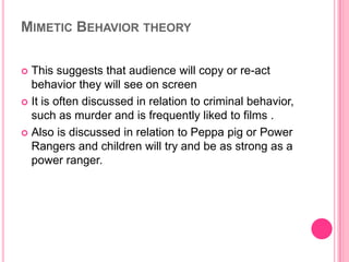MIMETIC BEHAVIOR THEORY
This suggests that audience will copy or re-act
behavior they will see on screen
 It is often discussed in relation to criminal behavior,
such as murder and is frequently liked to films .
 Also is discussed in relation to Peppa pig or Power
Rangers and children will try and be as strong as a
power ranger.


 