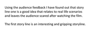 Using the audience feedback I have found out that story 
line one is a good idea that relates to real life scenarios 
and leaves the audience scared after watching the film. 
The first story line is an interesting and gripping storyline. 
 