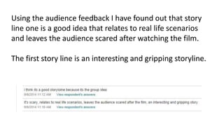 Using the audience feedback I have found out that story 
line one is a good idea that relates to real life scenarios 
and leaves the audience scared after watching the film. 
The first story line is an interesting and gripping storyline. 
 