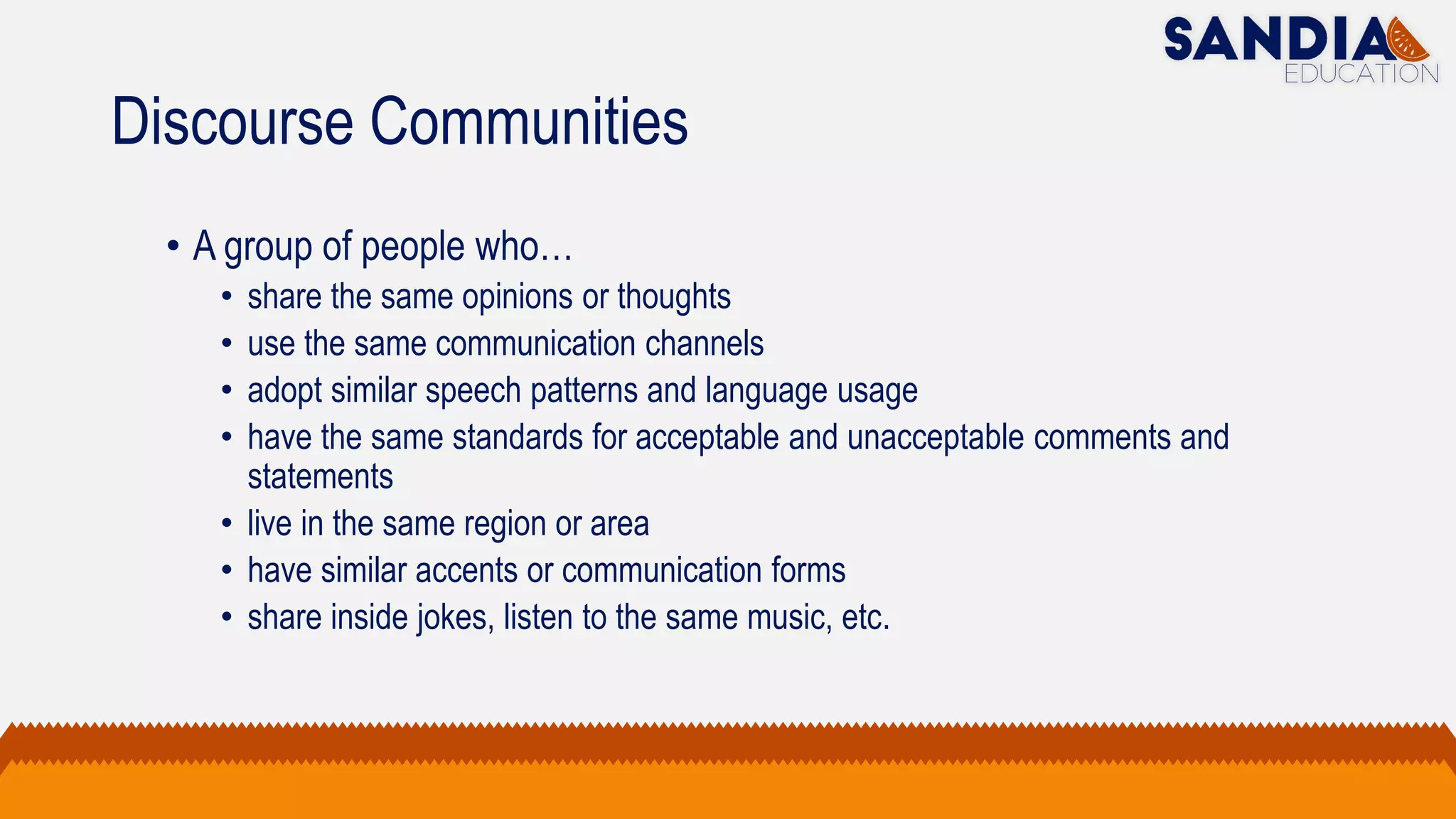 Discourse Communities
• A group of people who…
• share the same opinions or thoughts
• use the same communication channels
• adopt similar speech patterns and language usage
• have the same standards for acceptable and unacceptable comments and
statements
• live in the same region or area
• have similar accents or communication forms
• share inside jokes, listen to the same music, etc.
 