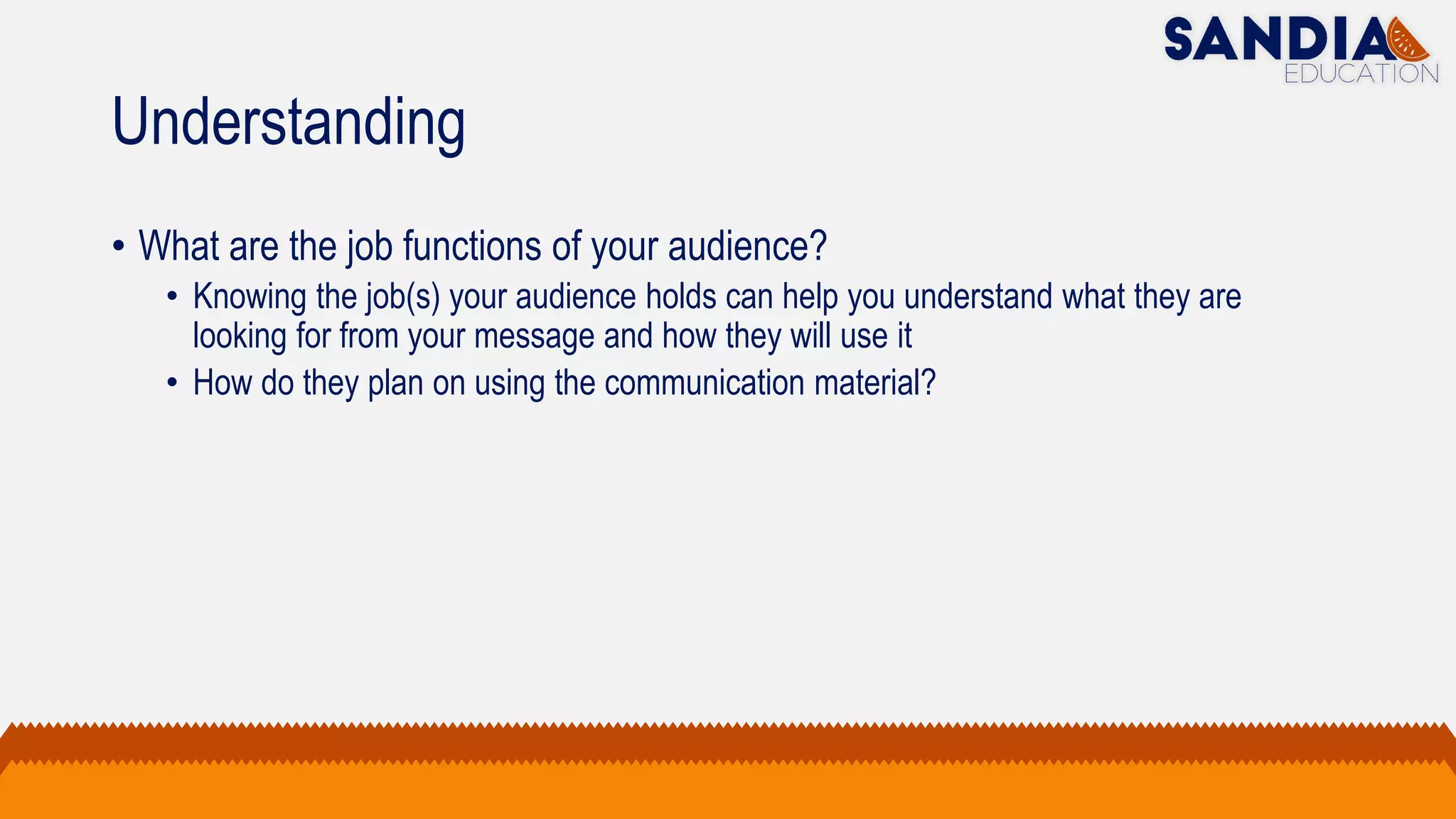 Understanding
• What are the job functions of your audience?
• Knowing the job(s) your audience holds can help you understand what they are
looking for from your message and how they will use it
• How do they plan on using the communication material?
 