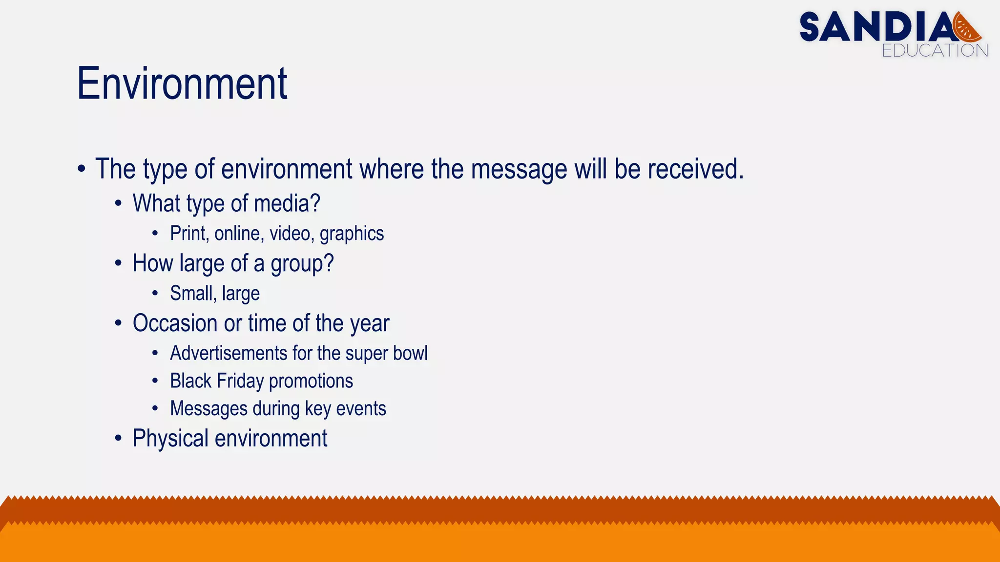 Environment
• The type of environment where the message will be received.
• What type of media?
• Print, online, video, graphics
• How large of a group?
• Small, large
• Occasion or time of the year
• Advertisements for the super bowl
• Black Friday promotions
• Messages during key events
• Physical environment
 
