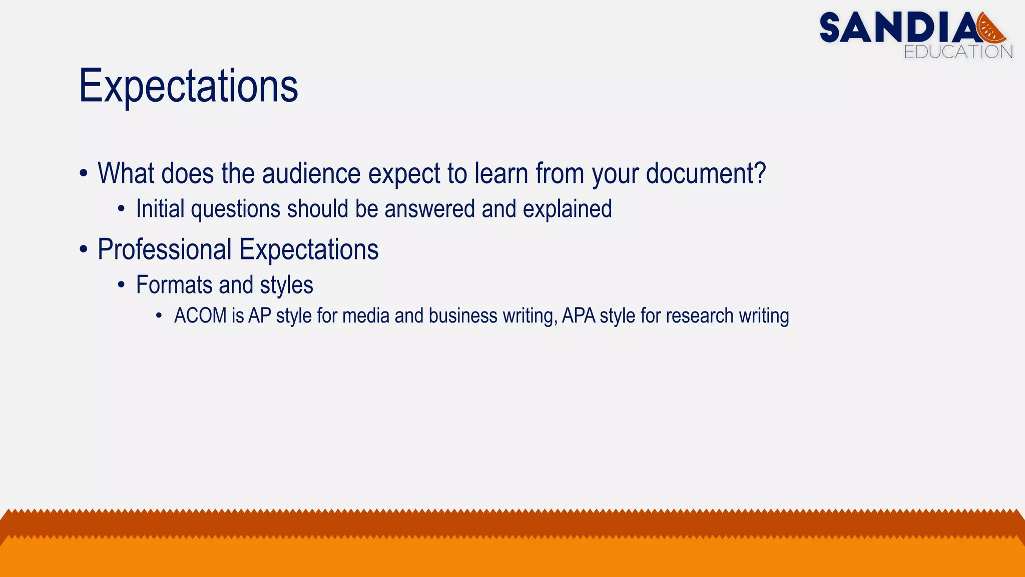 Expectations
• What does the audience expect to learn from your document?
• Initial questions should be answered and explained
• Professional Expectations
• Formats and styles
• ACOM is AP style for media and business writing, APA style for research writing
 