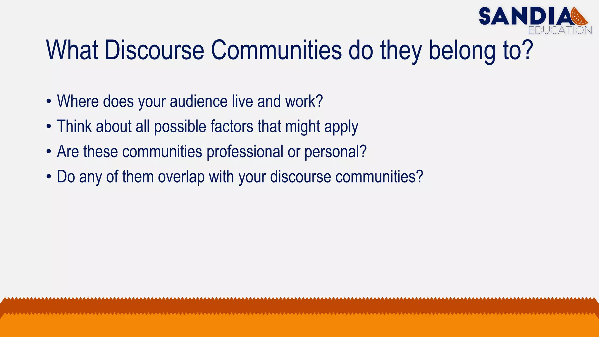 What Discourse Communities do they belong to?
• Where does your audience live and work?
• Think about all possible factors that might apply
• Are these communities professional or personal?
• Do any of them overlap with your discourse communities?
 
