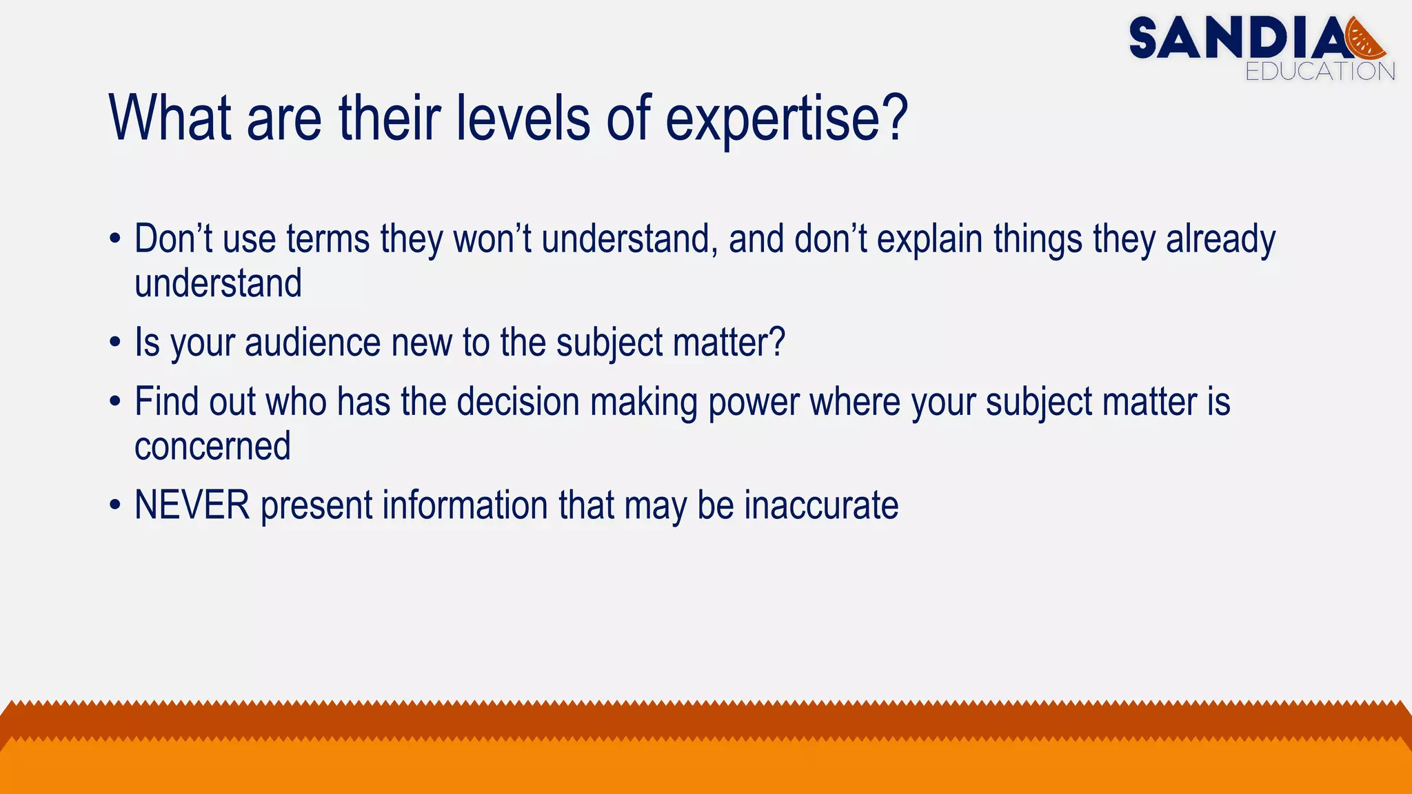 What are their levels of expertise?
• Don’t use terms they won’t understand, and don’t explain things they already
understand
• Is your audience new to the subject matter?
• Find out who has the decision making power where your subject matter is
concerned
• NEVER present information that may be inaccurate
 