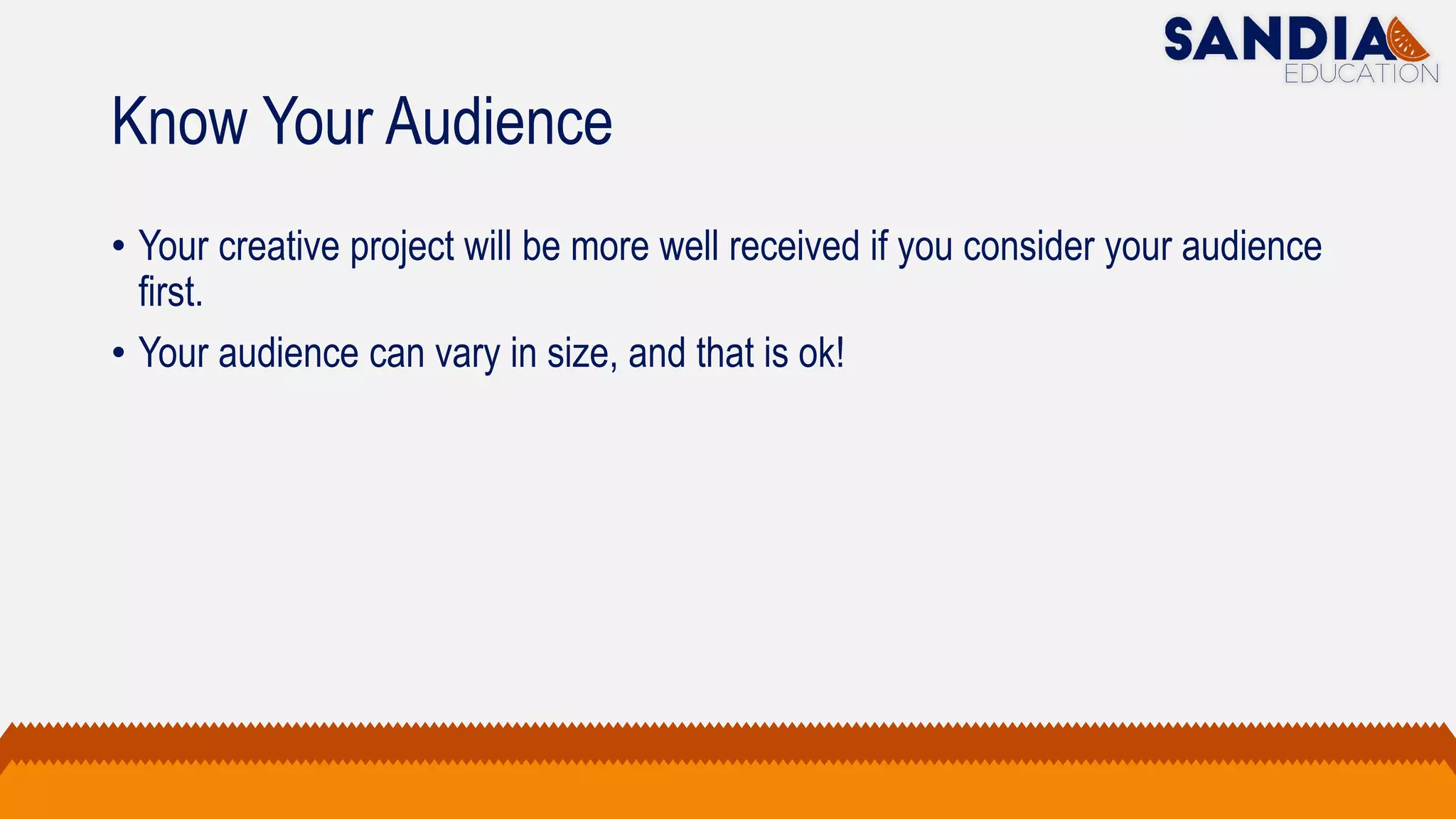 Know Your Audience
• Your creative project will be more well received if you consider your audience
first.
• Your audience can vary in size, and that is ok!
 