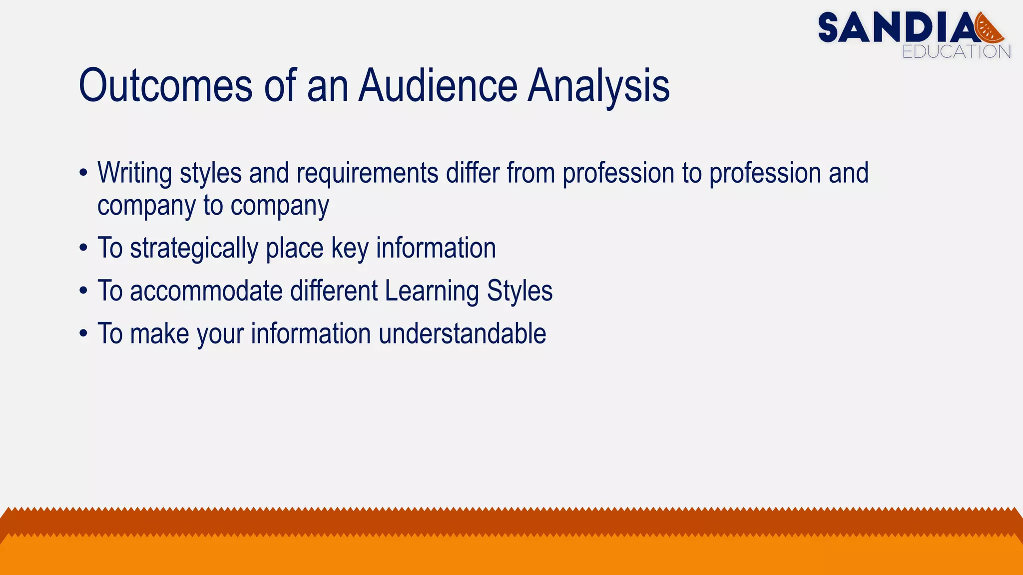 Outcomes of an Audience Analysis
• Writing styles and requirements differ from profession to profession and
company to company
• To strategically place key information
• To accommodate different Learning Styles
• To make your information understandable
 