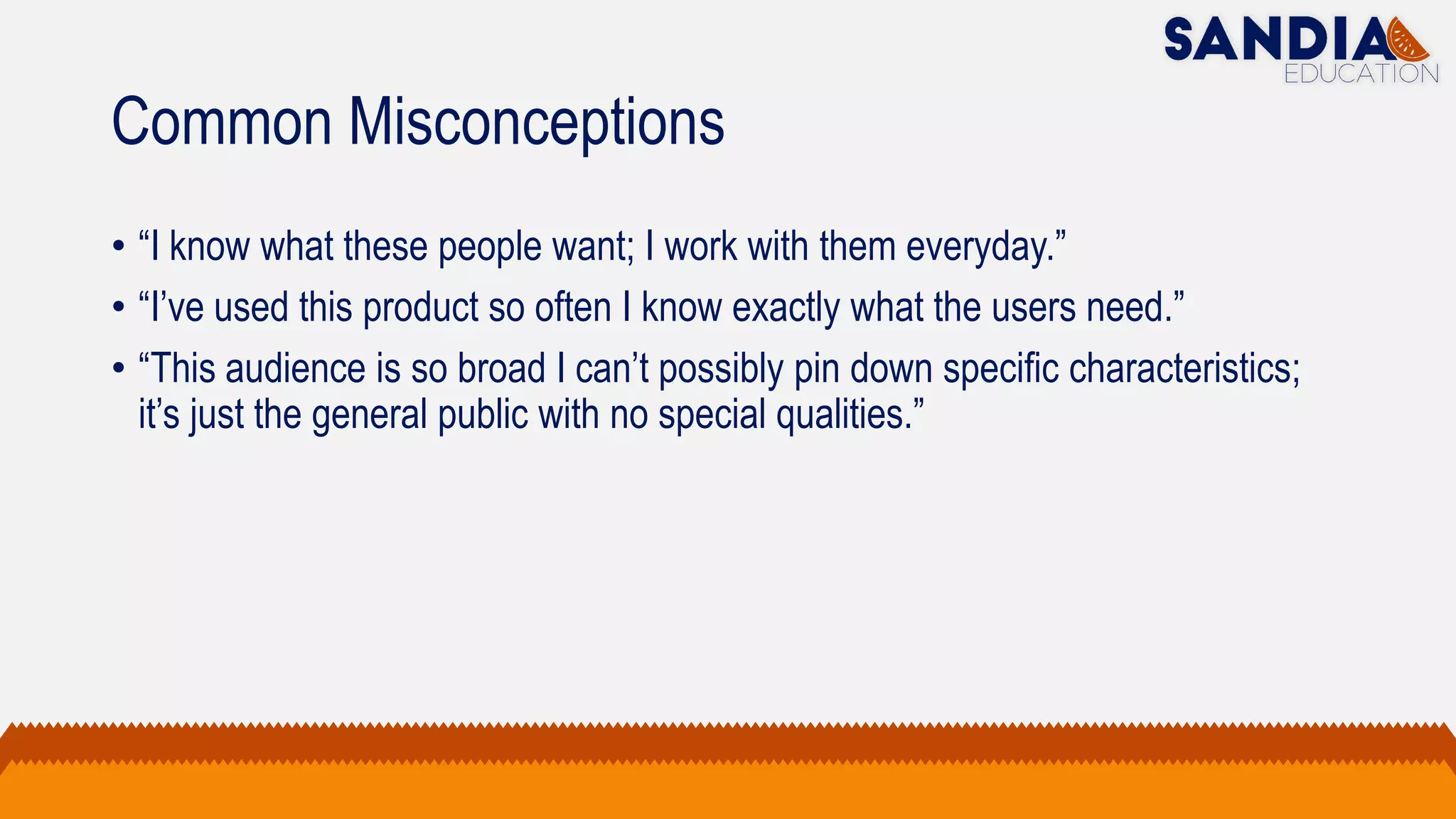 Common Misconceptions
• “I know what these people want; I work with them everyday.”
• “I’ve used this product so often I know exactly what the users need.”
• “This audience is so broad I can’t possibly pin down specific characteristics;
it’s just the general public with no special qualities.”
 