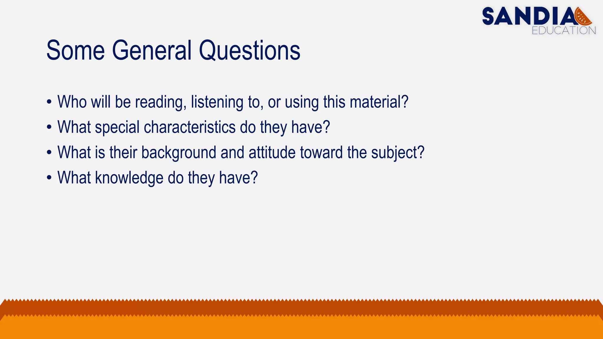 Some General Questions
• Who will be reading, listening to, or using this material?
• What special characteristics do they have?
• What is their background and attitude toward the subject?
• What knowledge do they have?
 