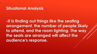 Situational Analysis
-it is finding out things like the seating
arrangement, the number of people likely
to attend, and the room lighting. The way
the seats are arranged will affect the
audience's response.
 