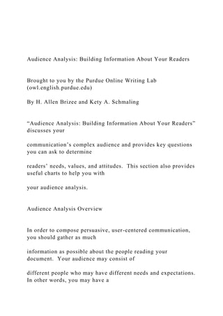 Audience Analysis: Building Information About Your Readers
Brought to you by the Purdue Online Writing Lab
(owl.english.purdue.edu)
By H. Allen Brizee and Kety A. Schmaling
“Audience Analysis: Building Information About Your Readers”
discusses your
communication’s complex audience and provides key questions
you can ask to determine
readers’ needs, values, and attitudes. This section also provides
useful charts to help you with
your audience analysis.
Audience Analysis Overview
In order to compose persuasive, user-centered communication,
you should gather as much
information as possible about the people reading your
document. Your audience may consist of
different people who may have different needs and expectations.
In other words, you may have a
 