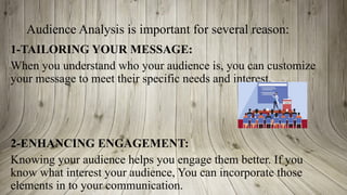 Audience Analysis is important for several reason:
1-TAILORING YOUR MESSAGE:
When you understand who your audience is, you can customize
your message to meet their specific needs and interest.
2-ENHANCING ENGAGEMENT:
Knowing your audience helps you engage them better. If you
know what interest your audience, You can incorporate those
elements in to your communication.
 